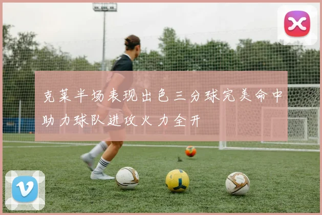 克莱半场表现出色三分球完美命中助力球队进攻火力全开