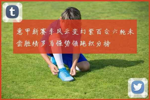 意甲新赛季风云变幻紫百合六轮未尝胜绩罗马强势领跑积分榜