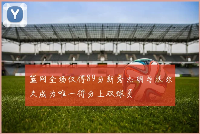 篮网全场仅得89分新秀杰明与沃尔夫成为唯一得分上双球员
