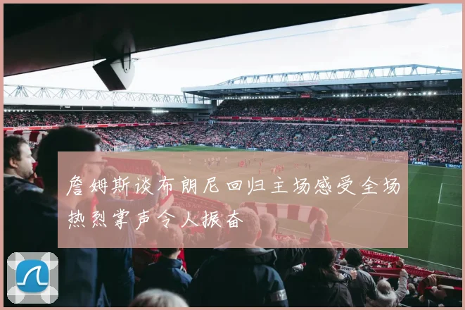 詹姆斯谈布朗尼回归主场感受全场热烈掌声令人振奋