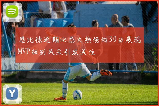 恩比德近期状态火热场均30分展现MVP级别风采引发关注