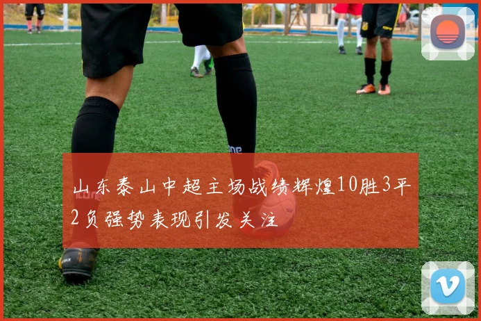 山东泰山中超主场战绩辉煌10胜3平2负强势表现引发关注