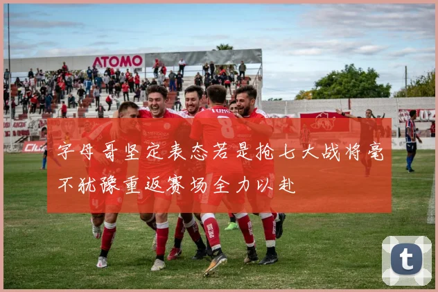 字母哥坚定表态若是抢七大战将毫不犹豫重返赛场全力以赴