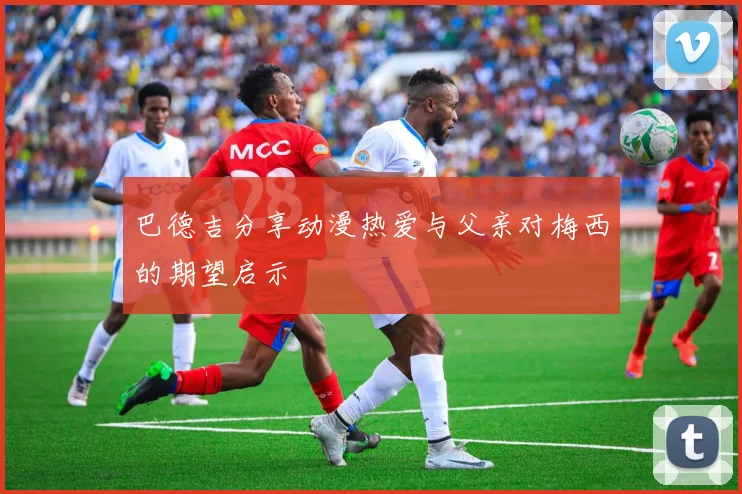 巴德吉分享动漫热爱与父亲对梅西的期望启示