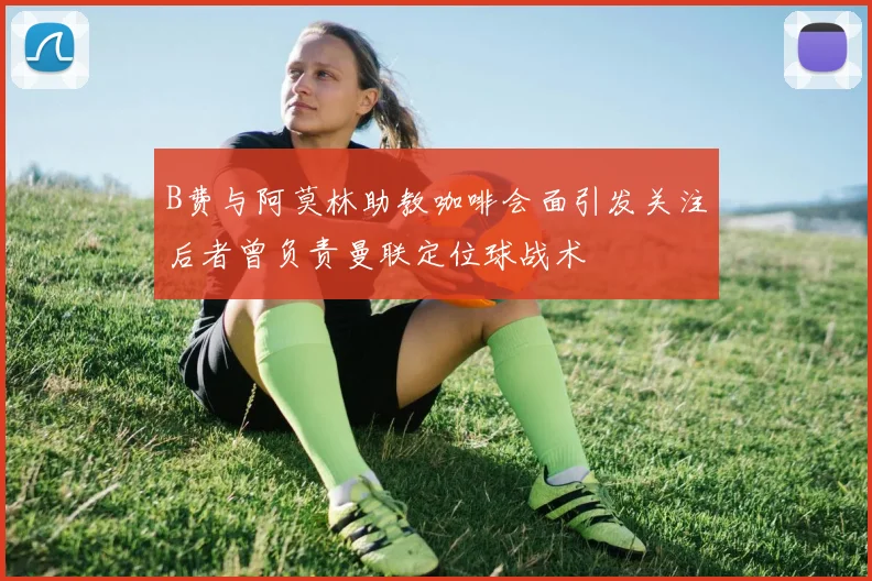 B费与阿莫林助教咖啡会面引发关注后者曾负责曼联定位球战术