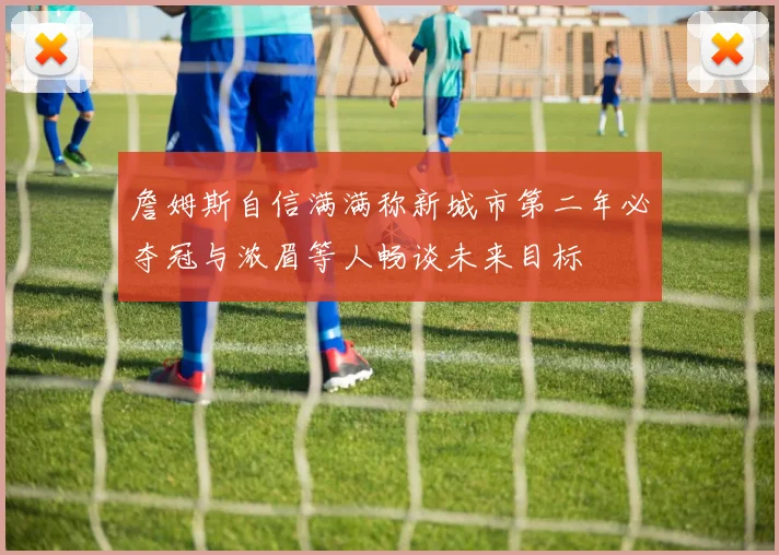 詹姆斯自信满满称新城市第二年必夺冠与浓眉等人畅谈未来目标