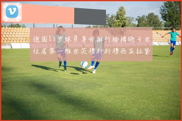 德国18岁球员身价排行榜揭晓卡尔位居第一维尔茨穆科科穆西亚拉紧随其后