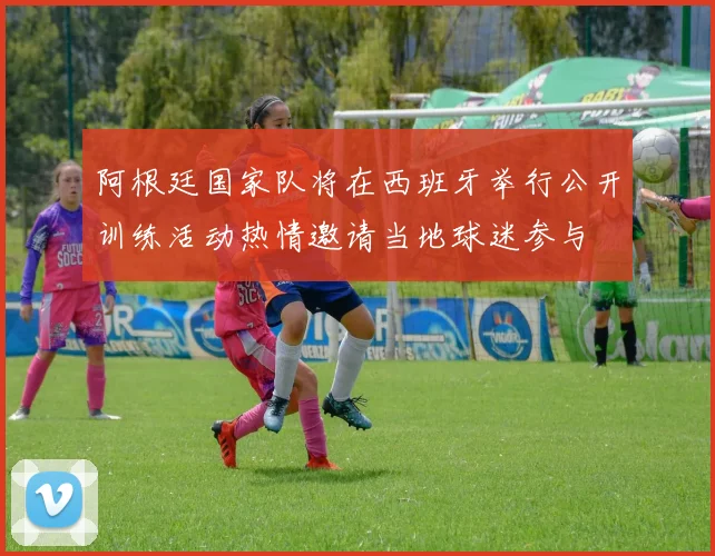 阿根廷国家队将在西班牙举行公开训练活动热情邀请当地球迷参与