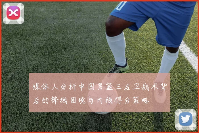 媒体人分析中国男篮三后卫战术背后的锋线困境与内线得分策略