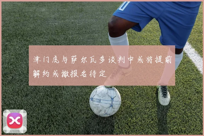 津门虎与萨尔瓦多谈判中或将提前解约或撤报名待定