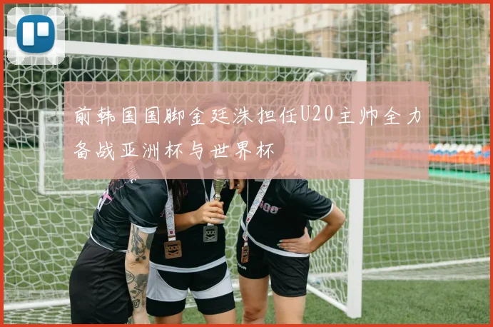 前韩国国脚金廷洙担任U20主帅全力备战亚洲杯与世界杯