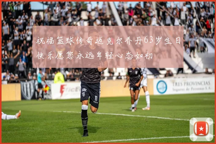 祝福篮球传奇迈克尔乔丹63岁生日快乐愿您永远年轻心态如初