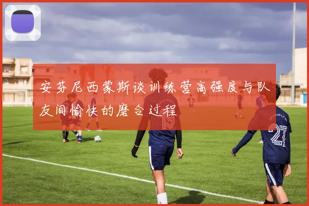 安芬尼西蒙斯谈训练营高强度与队友间愉快的磨合过程