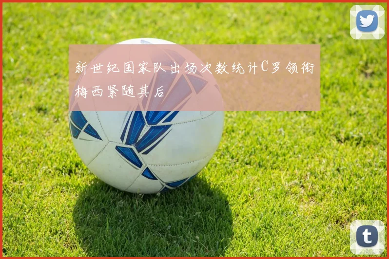 新世纪国家队出场次数统计C罗领衔梅西紧随其后