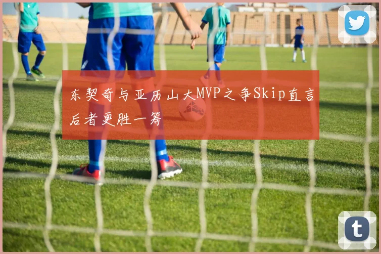 东契奇与亚历山大MVP之争Skip直言后者更胜一筹