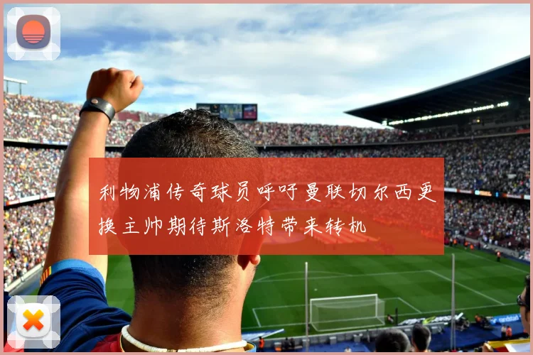 利物浦传奇球员呼吁曼联切尔西更换主帅期待斯洛特带来转机