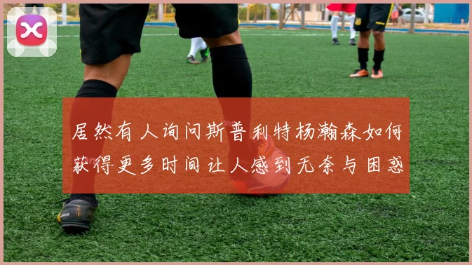 居然有人询问斯普利特杨瀚森如何获得更多时间让人感到无奈与困惑