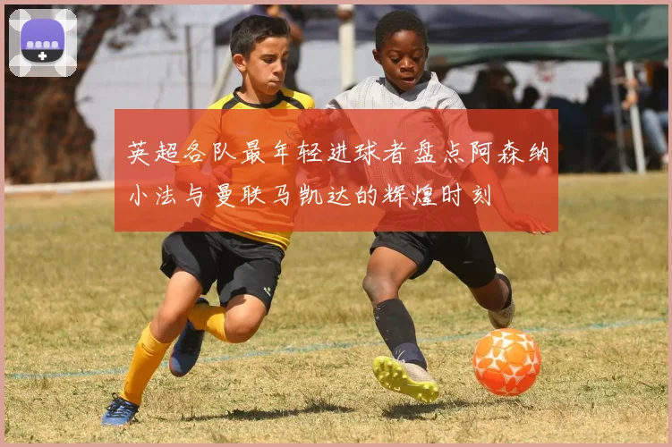 英超各队最年轻进球者盘点阿森纳小法与曼联马凯达的辉煌时刻