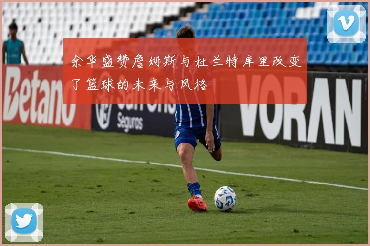 余华盛赞詹姆斯与杜兰特库里改变了篮球的未来与风格