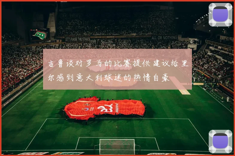 吉鲁谈对罗马的比赛提供建议给里尔感到意大利球迷的热情自豪