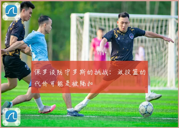 保罗谈防守罗斯的挑战：放投篮的代价可能是被隔扣