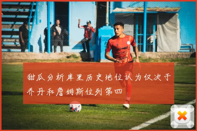 甜瓜分析库里历史地位认为仅次于乔丹和詹姆斯位列第四