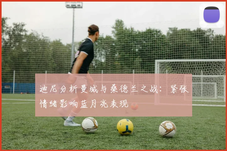 迪尼分析曼城与桑德兰之战：紧张情绪影响蓝月亮表现