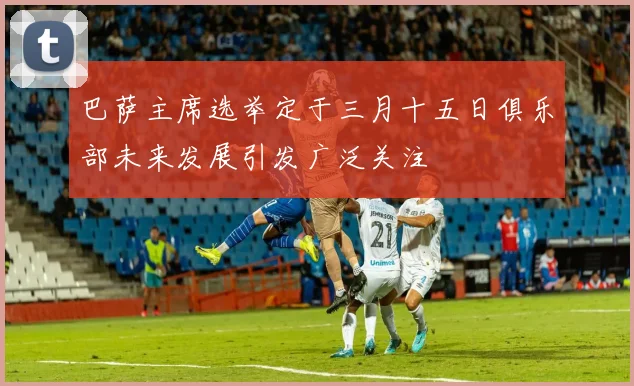 巴萨主席选举定于三月十五日俱乐部未来发展引发广泛关注