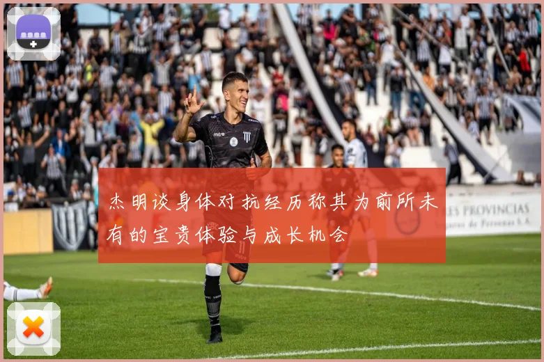 杰明谈身体对抗经历称其为前所未有的宝贵体验与成长机会