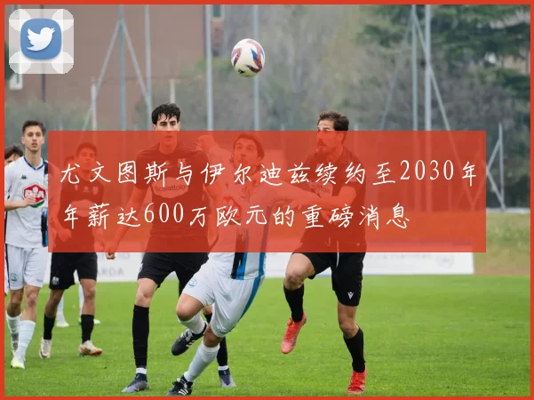尤文图斯与伊尔迪兹续约至2030年年薪达600万欧元的重磅消息