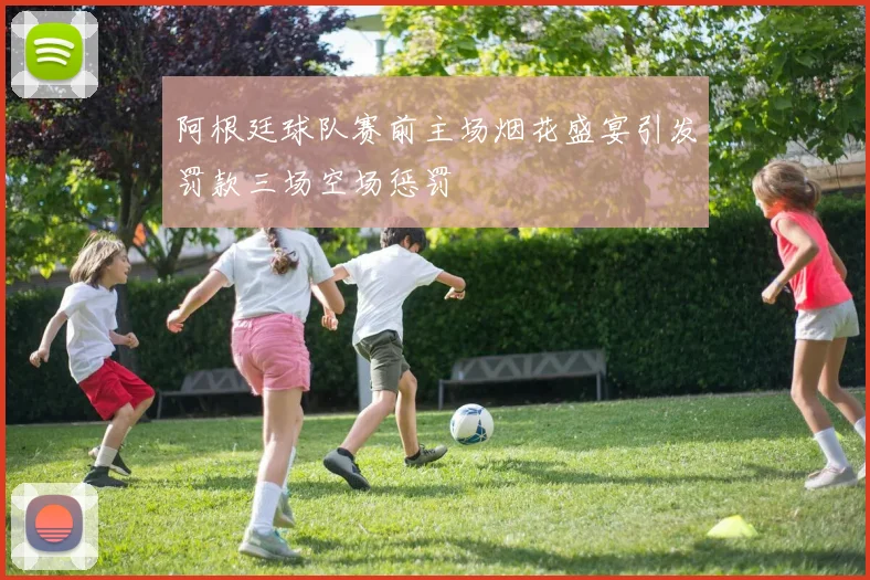 阿根廷球队赛前主场烟花盛宴引发罚款三场空场惩罚