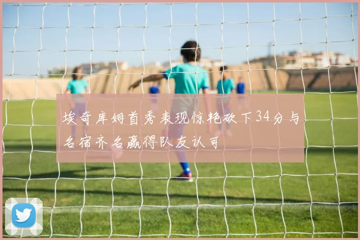 埃奇库姆首秀表现惊艳砍下34分与名宿齐名赢得队友认可