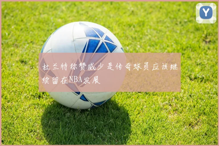 杜兰特称赞威少是传奇球员应该继续留在NBA发展