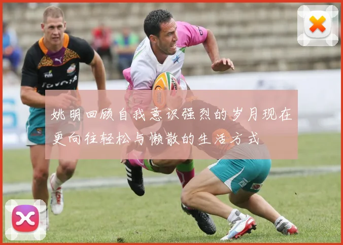姚明回顾自我意识强烈的岁月现在更向往轻松与懒散的生活方式