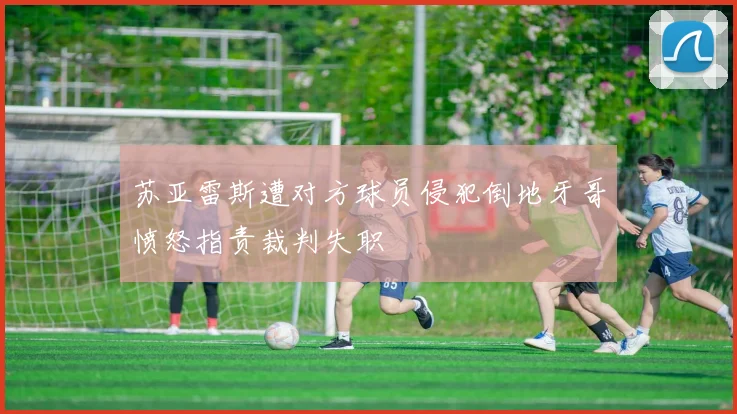 苏亚雷斯遭对方球员侵犯倒地牙哥愤怒指责裁判失职