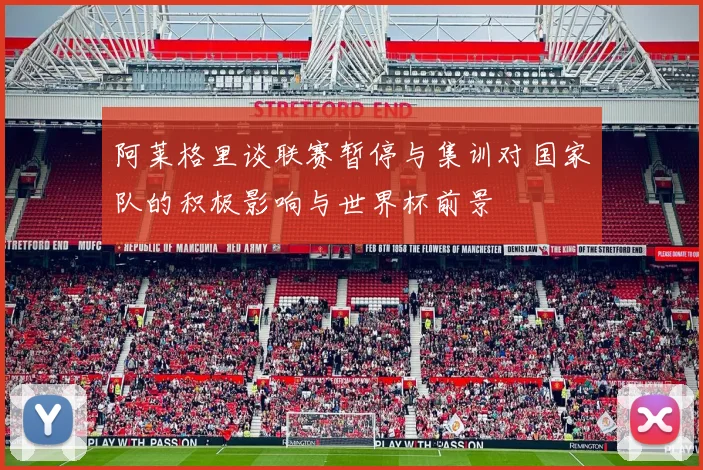 阿莱格里谈联赛暂停与集训对国家队的积极影响与世界杯前景