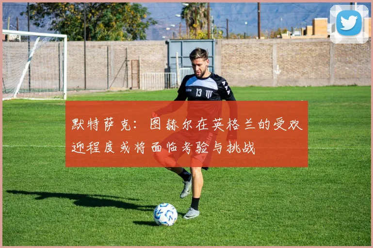 默特萨克：图赫尔在英格兰的受欢迎程度或将面临考验与挑战