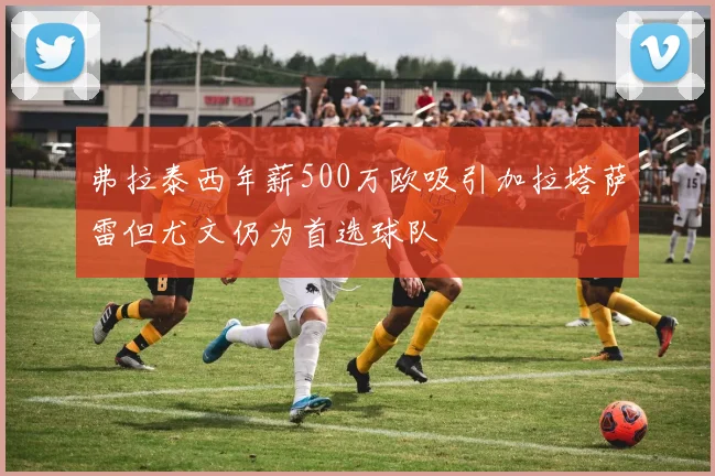 弗拉泰西年薪500万欧吸引加拉塔萨雷但尤文仍为首选球队