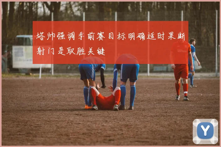 塔帅强调季前赛目标明确适时果断射门是取胜关键