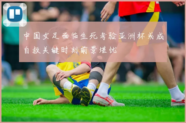 中国女足面临生死考验亚洲杯或成自救关键时刻前景堪忧