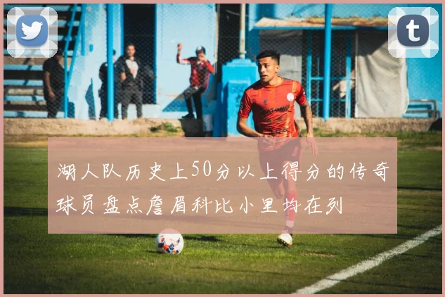 湖人队历史上50分以上得分的传奇球员盘点詹眉科比小里均在列