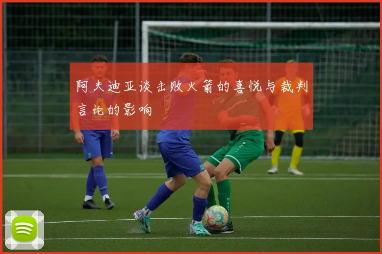 阿夫迪亚谈击败火箭的喜悦与裁判言论的影响