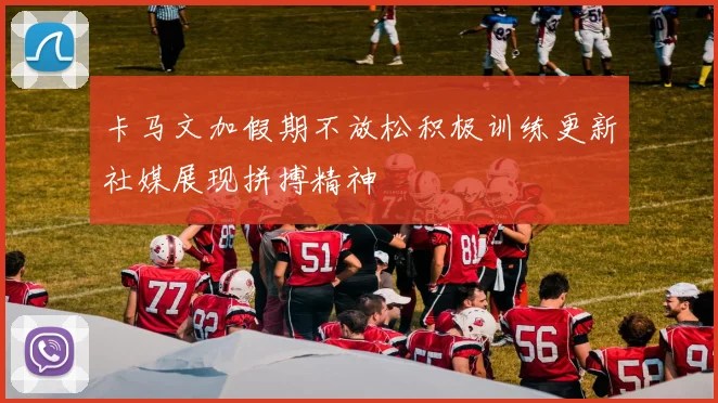 卡马文加假期不放松积极训练更新社媒展现拼搏精神