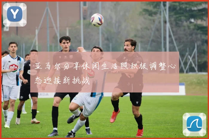 亚马尔分享休闲生活照积极调整心态迎接新挑战